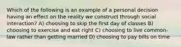 Which of the following is an example of a personal decision having an effect on the reality we construct through social interaction? A) choosing to skip the first day of classes B) choosing to exercise and eat right C) choosing to live common-law rather than getting married D) choosing to pay bills on time