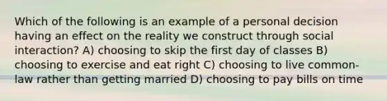 Which of the following is an example of a personal decision having an effect on the reality we construct through social interaction? A) choosing to skip the first day of classes B) choosing to exercise and eat right C) choosing to live common-law rather than getting married D) choosing to pay bills on time