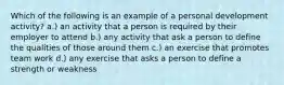 Which of the following is an example of a personal development activity? a.) an activity that a person is required by their employer to attend b.) any activity that ask a person to define the qualities of those around them c.) an exercise that promotes team work d.) any exercise that asks a person to define a strength or weakness