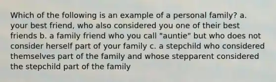 Which of the following is an example of a personal family? a. your best friend, who also considered you one of their best friends b. a family friend who you call "auntie" but who does not consider herself part of your family c. a stepchild who considered themselves part of the family and whose stepparent considered the stepchild part of the family