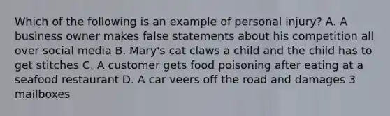 Which of the following is an example of personal injury? A. A business owner makes false statements about his competition all over social media B. Mary's cat claws a child and the child has to get stitches C. A customer gets food poisoning after eating at a seafood restaurant D. A car veers off the road and damages 3 mailboxes