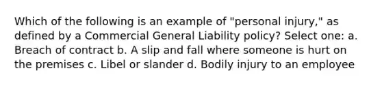 Which of the following is an example of "personal injury," as defined by a Commercial General Liability policy? Select one: a. Breach of contract b. A slip and fall where someone is hurt on the premises c. Libel or slander d. Bodily injury to an employee