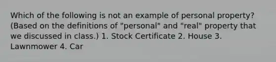 Which of the following is not an example of personal property? (Based on the definitions of "personal" and "real" property that we discussed in class.) 1. Stock Certificate 2. House 3. Lawnmower 4. Car