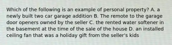 Which of the following is an example of personal property? A. a newly built two car garage addition B. The remote to the garage door openers owned by the seller C. the rented water softener in the basement at the time of the sale of the house D. an installed ceiling fan that was a holiday gift from the seller's kids