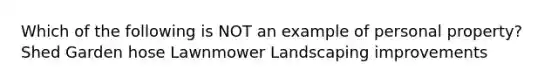 Which of the following is NOT an example of personal property? Shed Garden hose Lawnmower Landscaping improvements