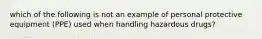 which of the following is not an example of personal protective equipment (PPE) used when handling hazardous drugs?