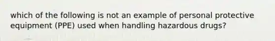 which of the following is not an example of personal protective equipment (PPE) used when handling hazardous drugs?