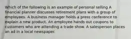 Which of the following is an example of personal selling A financial planner discusses retirement plans with a group of employees. A business manager holds a press conference to explain a new product. An employee hands out coupons to customers who are attending a trade show. A salesperson places an ad in a local newspaper.