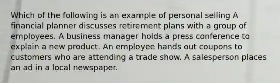 Which of the following is an example of personal selling A financial planner discusses retirement plans with a group of employees. A business manager holds a press conference to explain a new product. An employee hands out coupons to customers who are attending a trade show. A salesperson places an ad in a local newspaper.