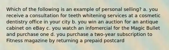 Which of the following is an example of personal selling? a. you receive a consultation for teeth whitening services at a cosmetic dentistry office in your city b. you win an auction for an antique cabinet on eBay c. you watch an infomercial for the Magic Bullet and purchase one d. you purchase a two-year subscription to Fitness magazine by returning a prepaid postcard