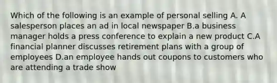 Which of the following is an example of personal selling A. A salesperson places an ad in local newspaper B.a business manager holds a press conference to explain a new product C.A financial planner discusses retirement plans with a group of employees D.an employee hands out coupons to customers who are attending a trade show