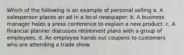 Which of the following is an example of personal selling a. A salesperson places an ad in a local newspaper. b. A business manager holds a press conference to explain a new product. c. A financial planner discusses retirement plans with a group of employees. d. An employee hands out coupons to customers who are attending a trade show.