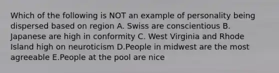 Which of the following is NOT an example of personality being dispersed based on region A. Swiss are conscientious B. Japanese are high in conformity C. West Virginia and Rhode Island high on neuroticism D.People in midwest are the most agreeable E.People at the pool are nice