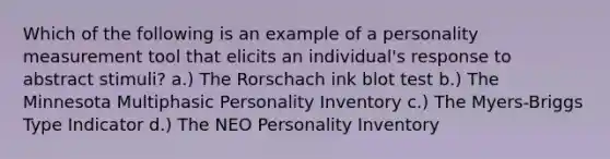 Which of the following is an example of a personality measurement tool that elicits an individual's response to abstract stimuli? a.) The Rorschach ink blot test b.) The Minnesota Multiphasic Personality Inventory c.) The Myers-Briggs Type Indicator d.) The NEO Personality Inventory