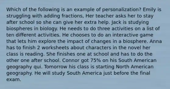 Which of the following is an example of personalization? Emily is struggling with <a href='https://www.questionai.com/knowledge/k3gWRJPlTt-adding-fractions' class='anchor-knowledge'>adding fractions</a>, Her teacher asks her to stay after school so she can give her extra help. Jack is studying biospheres in biology. He needs to do three activities on a list of ten different activities. He chooses to do an interactive game that lets him explore the impact of changes in a biosphere. Anna has to finish 2 worksheets about characters in the novel her class is reading. She finishes one at school and has to do the other one after school. Connor got 75% on his South American geography qui. Tomorrow his class is starting North American geography. He will study South America just before the final exam.