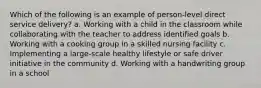 Which of the following is an example of person-level direct service delivery? a. Working with a child in the classroom while collaborating with the teacher to address identified goals b. Working with a cooking group in a skilled nursing facility c. Implementing a large-scale healthy lifestyle or safe driver initiative in the community d. Working with a handwriting group in a school