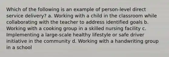 Which of the following is an example of person-level direct service delivery? a. Working with a child in the classroom while collaborating with the teacher to address identified goals b. Working with a cooking group in a skilled nursing facility c. Implementing a large-scale healthy lifestyle or safe driver initiative in the community d. Working with a handwriting group in a school