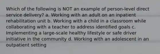 Which of the following is NOT an example of person-level direct service delivery? a. Working with an adult on an inpatient rehabilitation unit b. Working with a child in a classroom while collaborating with a teacher to address identified goals c. Implementing a large-scale healthy lifestyle or safe driver initiative in the community d. Working with an adolescent in an outpatient setting