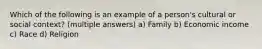 Which of the following is an example of a person's cultural or social context? (multiple answers) a) Family b) Economic income c) Race d) Religion