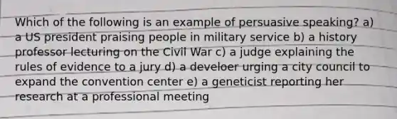 Which of the following is an example of persuasive speaking? a) a US president praising people in military service b) a history professor lecturing on the Civil War c) a judge explaining the rules of evidence to a jury d) a develoer urging a city council to expand the convention center e) a geneticist reporting her research at a professional meeting