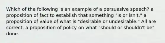 Which of the following is an example of a persuasive speech? a proposition of fact to establish that something "is or isn't." a proposition of value of what is "desirable or undesirable." All are correct. a proposition of policy on what "should or shouldn't be" done.