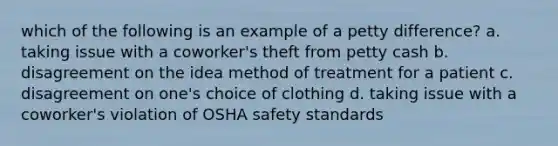 which of the following is an example of a petty difference? a. taking issue with a coworker's theft from petty cash b. disagreement on the idea method of treatment for a patient c. disagreement on one's choice of clothing d. taking issue with a coworker's violation of OSHA safety standards