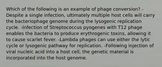 Which of the following is an example of phage conversion? -Despite a single infection, ultimately multiple host cells will carry the bacteriophage genome during the lysogenic replication cycle. -Infection of Streptococcus pyogenes with T12 phage enables the bacteria to produce erythrogenic toxins, allowing it to cause scarlet fever. -Lambda phages can use either the lytic cycle or lysogenic pathway for replication. -Following injection of viral nucleic acid into a host cell, the genetic material is incorporated into the host genome.