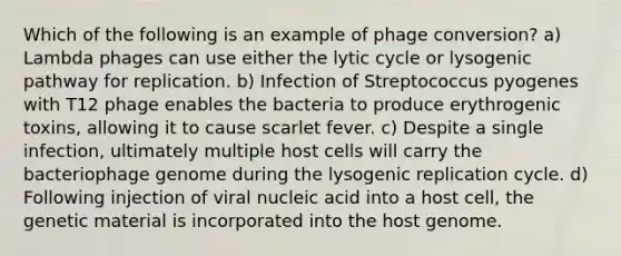 Which of the following is an example of phage conversion? a) Lambda phages can use either the lytic cycle or lysogenic pathway for replication. b) Infection of Streptococcus pyogenes with T12 phage enables the bacteria to produce erythrogenic toxins, allowing it to cause scarlet fever. c) Despite a single infection, ultimately multiple host cells will carry the bacteriophage genome during the lysogenic replication cycle. d) Following injection of viral nucleic acid into a host cell, the genetic material is incorporated into the host genome.