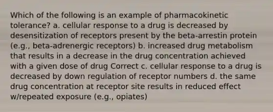 Which of the following is an example of pharmacokinetic tolerance? a. cellular response to a drug is decreased by desensitization of receptors present by the beta-arrestin protein (e.g., beta-adrenergic receptors) b. increased drug metabolism that results in a decrease in the drug concentration achieved with a given dose of drug Correct c. cellular response to a drug is decreased by down regulation of receptor numbers d. the same drug concentration at receptor site results in reduced effect w/repeated exposure (e.g., opiates)