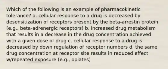 Which of the following is an example of pharmacokinetic tolerance? a. cellular response to a drug is decreased by desensitization of receptors present by the beta-arrestin protein (e.g., beta-adrenergic receptors) b. increased drug metabolism that results in a decrease in the drug concentration achieved with a given dose of drug c. cellular response to a drug is decreased by down regulation of receptor numbers d. the same drug concentration at receptor site results in reduced effect w/repeated exposure (e.g., opiates)