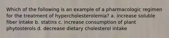 Which of the following is an example of a pharmacologic regimen for the treatment of hypercholesterolemia? a. increase soluble fiber intake b. statins c. increase consumption of plant phytosterols d. decrease dietary cholesterol intake