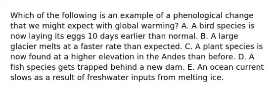 Which of the following is an example of a phenological change that we might expect with global warming? A. A bird species is now laying its eggs 10 days earlier than normal. B. A large glacier melts at a faster rate than expected. C. A plant species is now found at a higher elevation in the Andes than before. D. A fish species gets trapped behind a new dam. E. An ocean current slows as a result of freshwater inputs from melting ice.