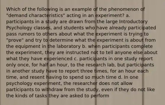 Which of the following is an example of the phenomenon of "demand characteristics" acting in an experiment? a. participants in a study are drawn from the large Introductory Psychology classes, and students who have already participated pass rumors to others about what the experiment is trying to "prove" and try to determine what the experiment is about from the equipment in the laboratory b. when participants complete the experiment, they are instructed not to tell anyone else about what they have experienced c. participants in one study report only once, for half an hour, to the research lab, but participants in another study have to report three times, for an hour each time, and resent having to spend so much time d. In one psychology experiment, the researcher does not allow participants to withdraw from the study, even if they do not like the kinds of tasks they are asked to perform