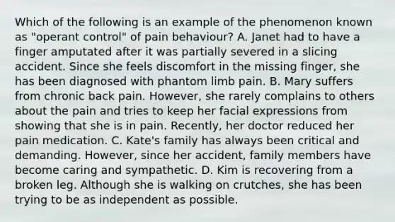 Which of the following is an example of the phenomenon known as "operant control" of pain behaviour? A. Janet had to have a finger amputated after it was partially severed in a slicing accident. Since she feels discomfort in the missing finger, she has been diagnosed with phantom limb pain. B. Mary suffers from chronic back pain. However, she rarely complains to others about the pain and tries to keep her facial expressions from showing that she is in pain. Recently, her doctor reduced her pain medication. C. Kate's family has always been critical and demanding. However, since her accident, family members have become caring and sympathetic. D. Kim is recovering from a broken leg. Although she is walking on crutches, she has been trying to be as independent as possible.