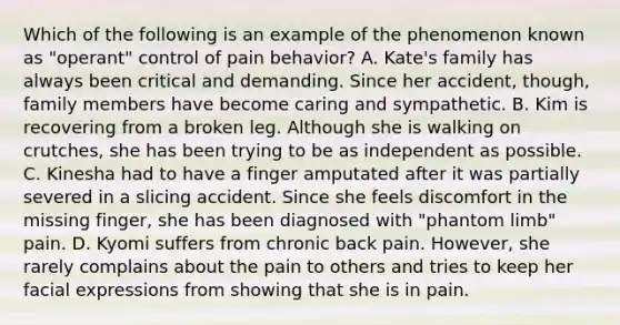 Which of the following is an example of the phenomenon known as "operant" control of pain behavior? A. Kate's family has always been critical and demanding. Since her accident, though, family members have become caring and sympathetic. B. Kim is recovering from a broken leg. Although she is walking on crutches, she has been trying to be as independent as possible. C. Kinesha had to have a finger amputated after it was partially severed in a slicing accident. Since she feels discomfort in the missing finger, she has been diagnosed with "phantom limb" pain. D. Kyomi suffers from chronic back pain. However, she rarely complains about the pain to others and tries to keep her facial expressions from showing that she is in pain.