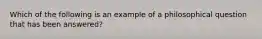 Which of the following is an example of a philosophical question that has been answered?