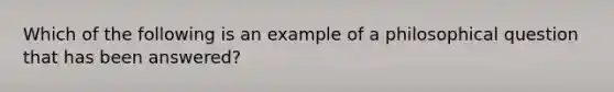 Which of the following is an example of a philosophical question that has been answered?