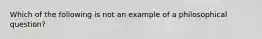 Which of the following is not an example of a philosophical question?