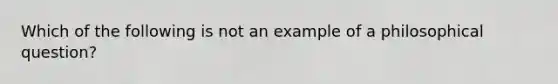 Which of the following is not an example of a philosophical question?