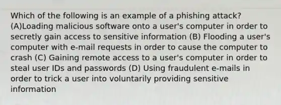 Which of the following is an example of a phishing attack? (A)Loading malicious software onto a user's computer in order to secretly gain access to sensitive information (B) Flooding a user's computer with e-mail requests in order to cause the computer to crash (C) Gaining remote access to a user's computer in order to steal user IDs and passwords (D) Using fraudulent e-mails in order to trick a user into voluntarily providing sensitive information