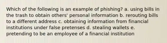 Which of the following is an example of phishing? a. using bills in the trash to obtain others' personal information b. rerouting bills to a different address c. obtaining information from financial institutions under false pretenses d. stealing wallets e. pretending to be an employee of a financial institution