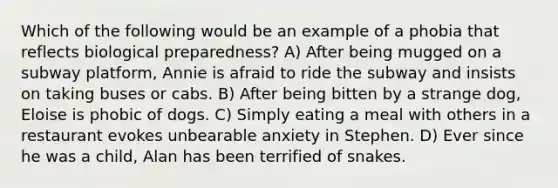 Which of the following would be an example of a phobia that reflects biological preparedness? A) After being mugged on a subway platform, Annie is afraid to ride the subway and insists on taking buses or cabs. B) After being bitten by a strange dog, Eloise is phobic of dogs. C) Simply eating a meal with others in a restaurant evokes unbearable anxiety in Stephen. D) Ever since he was a child, Alan has been terrified of snakes.