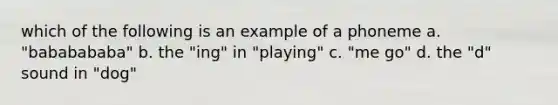 which of the following is an example of a phoneme a. "bababababa" b. the "ing" in "playing" c. "me go" d. the "d" sound in "dog"