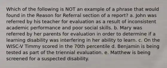 Which of the following is NOT an example of a phrase that would found in the Reason for Referral section of a report? a. John was referred by his teacher for evaluation as a result of inconsistent academic performance and poor social skills. b. Mary was referred by her parents for evaluation in order to determine if a learning disability was interfering in her ability to learn. c. On the WISC-V Timmy scored in the 70th percentile d. Benjamin is being tested as part of the triennial evaluation. e. Matthew is being screened for a suspected disability.