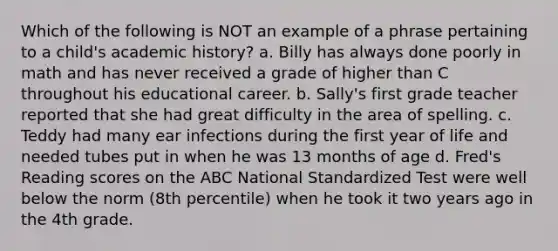 Which of the following is NOT an example of a phrase pertaining to a child's academic history? a. Billy has always done poorly in math and has never received a grade of higher than C throughout his educational career. b. Sally's first grade teacher reported that she had great difficulty in the area of spelling. c. Teddy had many ear infections during the first year of life and needed tubes put in when he was 13 months of age d. Fred's Reading scores on the ABC National Standardized Test were well below the norm (8th percentile) when he took it two years ago in the 4th grade.