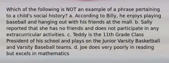 Which of the following is NOT an example of a phrase pertaining to a child's social history? a. According to Billy, he enjoys playing baseball and hanging out with his friends at the mall. b. Sally reported that she has no friends and does not participate in any extracurricular activities. c. Teddy is the 11th Grade Class President of his school and plays on the Junior Varsity Basketball and Varsity Baseball teams. d. Joe does very poorly in reading but excels in mathematics