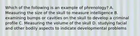 Which of the following is an example of phrenology? A. Measuring the size of the skull to measure intelligence B. examining bumps or cavities on the skull to develop a criminal profile C. Measuring the volume of the skull D. studying facial and other bodily aspects to indicate developmental problems