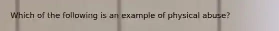 Which of the following is an example of physical abuse?