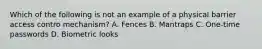 Which of the following is not an example of a physical barrier access contro mechanism? A. Fences B. Mantraps C. One-time passwords D. Biometric looks