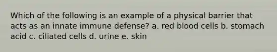 Which of the following is an example of a physical barrier that acts as an innate immune defense? a. red blood cells b. stomach acid c. ciliated cells d. urine e. skin